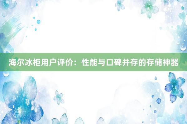 海尔冰柜用户评价：性能与口碑并存的存储神器